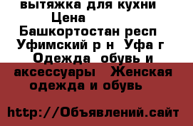 вытяжка для кухни › Цена ­ 4 000 - Башкортостан респ., Уфимский р-н, Уфа г. Одежда, обувь и аксессуары » Женская одежда и обувь   